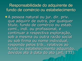 Responsabilidade do adquirente de fundo de comércio ou estabelecimento A pessoa natural ou jur. dir. priv. que adquirir de outra, por qualquer título, fundo de comércio ou estab. coml., indl. ou profissional, e continuar a respectiva exploração, sob a mesma ou outra razão social ou sob firma ou nome individual, responde pelos trib., relativos ao fundo ou estabelecimento adquirido, devidos até à data do ato (art. 133):  