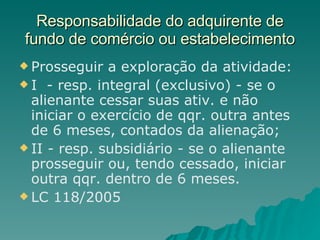 Responsabilidade do adquirente de fundo de comércio ou estabelecimento Prosseguir a exploração da atividade: I  - resp. integral (exclusivo) - se o alienante cessar suas ativ. e não iniciar o exercício de qqr. outra antes de 6 meses, contados da alienação; II - resp. subsidiário - se o alienante prosseguir ou, tendo cessado, iniciar outra qqr. dentro de 6 meses. LC 118/2005  