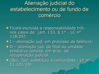 Alienação judicial do estabelecimento ou de fundo de comércio Ficará excluída a responsabilidade trib. nos casos de: (art. 133, § 1° - LC n° 118/05): I – alienação jud. em processo de falência; II – alienação jud. de filial ou unidade produtiva isolada, em proc. de recuperação judicial. (Rec. Jud. substituiu a concordata - LF n° 11.101/05) 