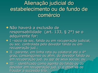 Alienação judicial do estabelecimento ou de fundo de comércio Não haverá a exclusão de responsabilidade  (art. 133, § 2°) se o adquirente for: I –sócio da soc. falida ou em recuperação judicial, ou soc. controlada pelo devedor falido ou em recuperação jud.; II –parente, em linha reta ou colateral até o 4° grau, consangüineo ou afim, do devedor falido ou em recuperação jud. ou qqr de seus sócios; ou III – identificado como agente do falido ou do devedor em recuperação jud. c/ o objetivo de fraudar a sucessão trib. 