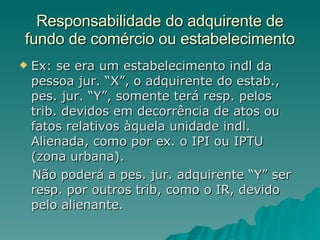 Responsabilidade do adquirente de fundo de comércio ou estabelecimento Ex: se era um estabelecimento indl da pessoa jur. “X”, o adquirente do estab., pes. jur. “Y”, somente terá resp. pelos trib. devidos em decorrência de atos ou fatos relativos àquela unidade indl. Alienada, como por ex. o IPI ou IPTU (zona urbana). Não poderá a pes. jur. adquirente “Y” ser resp. por outros trib, como o IR, devido pelo alienante. 