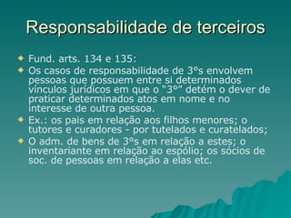 Responsabilidade de terceiros Fund. arts. 134 e 135:  Os casos de responsabilidade de 3°s envolvem pessoas que possuem entre si determinados vínculos jurídicos em que o “3°” detém o dever de praticar determinados atos em nome e no interesse de outra pessoa. Ex.: os pais em relação aos filhos menores; o tutores e curadores - por tutelados e curatelados; O adm. de bens de 3°s em relação a estes; o inventariante em relação ao espólio; os sócios de soc. de pessoas em relação a elas etc. 