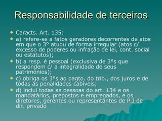 Responsabilidade de terceiros Caracts. Art. 135: a) refere-se a fatos geradores decorrentes de atos em que o 3° atuou de forma irregular (atos c/ excesso de poderes ou infração de lei, cont. social ou estatutos); b) a resp. é pessoal (exclusiva de 3°s que respondem c/ a integralidade de seus patrimônios);  c) obriga os 3°s ao pagto. do trib., dos juros e de todas as penalidades cabíveis; d) inclui todas as pessoas do art. 134 e os mandatários, prepostos e empregados, e os diretores, gerentes ou representantes de P.J de dir. privado 