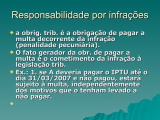 Responsabilidade por infrações a obrig. trib. é a obrigação de pagar a multa decorrente da infração (penalidade pecuniária). O fato gerador da obr. de pagar a multa é o cometimento da infração à legislação trib.  Ex.: 1. se A deveria pagar o IPTU até o dia 31/03/2007 e não pagou, estará sujeito à multa, independentemente dos motivos que o tenham levado a não pagar. 