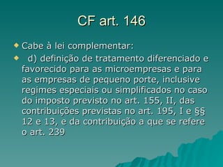 CF art. 146 Cabe à lei complementar:    d) definição de tratamento diferenciado e favorecido para as microempresas e para as empresas de pequeno porte, inclusive regimes especiais ou simplificados no caso do imposto previsto no art. 155, II, das contribuições previstas no art. 195, I e §§ 12 e 13, e da contribuição a que se refere o art. 239  