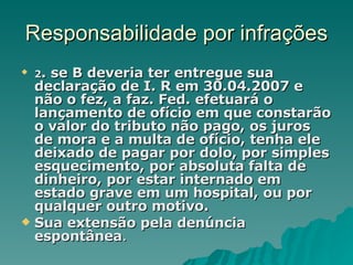 Responsabilidade por infrações 2 . se B deveria ter entregue sua declaração de I. R em 30.04.2007 e não o fez, a faz. Fed. efetuará o lançamento de ofício em que constarão o valor do tributo não pago, os juros de mora e a multa de ofício, tenha ele deixado de pagar por dolo, por simples esquecimento, por absoluta falta de dinheiro, por estar internado em estado grave em um hospital, ou por qualquer outro motivo.  Sua extensão pela denúncia espontânea . 