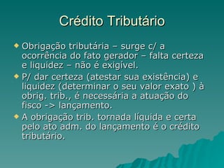 Crédito Tributário Obrigação tributária – surge c/ a ocorrência do fato gerador – falta certeza e liquidez – não é exigível.  P/ dar certeza (atestar sua existência) e liquidez (determinar o seu valor exato ) à obrig. trib., é necessária a atuação do fisco -> lançamento. A obrigação trib. tornada líquida e certa pelo ato adm. do lançamento é o crédito tributário. 