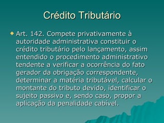 Crédito Tributário Art. 142. Compete privativamente à autoridade administrativa constituir o crédito tributário pelo lançamento, assim entendido o procedimento administrativo tendente a verificar a ocorrência do fato gerador da obrigação correspondente, determinar a matéria tributável, calcular o montante do tributo devido, identificar o sujeito passivo e, sendo caso, propor a aplicação da penalidade cabível.  