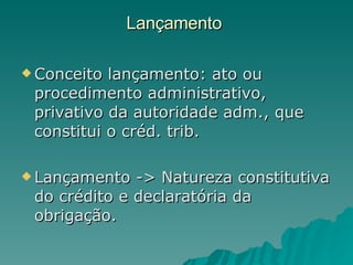 Lançamento  Conceito lançamento: ato ou procedimento administrativo, privativo da autoridade adm., que constitui o créd. trib.  Lançamento -> Natureza constitutiva do crédito e declaratória da obrigação. 