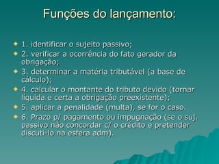 Funções do lançamento: 1. identificar o sujeito passivo; 2. verificar a ocorrência do fato gerador da obrigação; 3. determinar a matéria tributável (a base de cálculo); 4. calcular o montante do tributo devido (tornar líquida e certa a obrigação preexistente); 5. aplicar a penalidade (multa), se for o caso. 6. Prazo p/ pagamento ou impugnação (se o suj. passivo não concordar c/ o crédito e pretender discuti-lo na esfera adm). 
