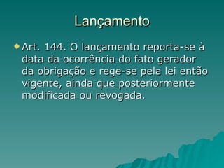 Lançamento Art. 144. O lançamento reporta-se à data da ocorrência do fato gerador da obrigação e rege-se pela lei então vigente, ainda que posteriormente modificada ou revogada.  