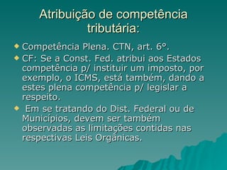 Atribuição de competência tributária: Competência Plena. CTN, art. 6°.  CF: Se a Const. Fed. atribui aos Estados competência p/ instituir um imposto, por exemplo, o ICMS, está também, dando a estes plena competência p/ legislar a respeito.  Em se tratando do Dist. Federal ou de Municípios, devem ser também observadas as limitações contidas nas respectivas Leis Orgânicas. 