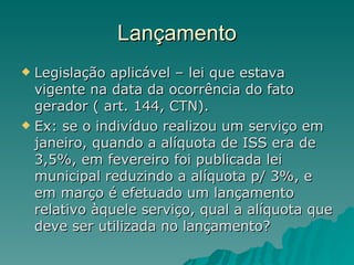 Lançamento Legislação aplicável – lei que estava vigente na data da ocorrência do fato gerador ( art. 144, CTN). Ex: se o indivíduo realizou um serviço em janeiro, quando a alíquota de ISS era de 3,5%, em fevereiro foi publicada lei municipal reduzindo a alíquota p/ 3%, e em março é efetuado um lançamento relativo àquele serviço, qual a alíquota que deve ser utilizada no lançamento?  