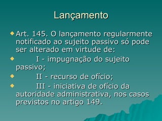 Lançamento Art. 145. O lançamento regularmente notificado ao sujeito passivo só pode ser alterado em virtude de:         I - impugnação do sujeito passivo;         II - recurso de ofício;         III - iniciativa de ofício da autoridade administrativa, nos casos previstos no artigo 149. 
