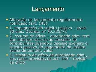 Lançamento Alteração do lançamento regularmente notificado (art. 145): 1. impugnação do sujeito passivo - prazo 30 dias. Decreto n° 70.235/72  2. recurso de ofício – autoridade adm. tem que interpor recurso ao conselho de contribuintes quando a decisão exonere o sujeito passivo do pagamento do crédito acima de um det. valor 3. iniciativa de ofício da autoridade adm., nos casos previstos no art. 149 – revisão de ofício 