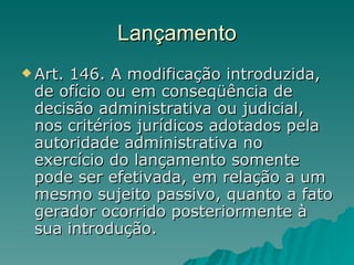 Lançamento Art. 146. A modificação introduzida, de ofício ou em conseqüência de decisão administrativa ou judicial, nos critérios jurídicos adotados pela autoridade administrativa no exercício do lançamento somente pode ser efetivada, em relação a um mesmo sujeito passivo, quanto a fato gerador ocorrido posteriormente à sua introdução.  