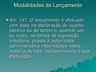 Modalidades de Lançamento           Art. 147. O lançamento é efetuado com base na declaração do sujeito passivo ou de terceiro, quando um ou outro, na forma da legislação tributária, presta à autoridade administrativa informações sobre matéria de fato, indispensáveis à sua efetivação.  