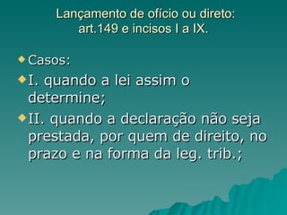 Lançamento de ofício ou direto: art.149 e incisos I a IX. Casos: I. quando a lei assim o determine; II. quando a declaração não seja prestada, por quem de direito, no prazo e na forma da leg. trib.; 