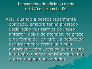 Lançamento de ofício ou direto: art.149 e incisos I a IX. III. quando a pessoa legalmente obrigada, embora tenha prestado declaração nos termos do inciso anterior, deixe de atender, no prazo e na forma da leg. trib., a pedido de esclarecimento formulado pela autoridade adm., recuse-se a prestá-lo ou não o preste satisfatoriamente, a juízo daquela autoridade;  