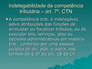 Indelegabilidade da competência tributária – art. 7º, CTN A competência trib. é indelegável, salvo atribuições das funções de arrecadar ou fiscalizar tributos, ou de executar leis, serviços, atos ou decisões administrativas em matéria trib., conferida por uma pessoa jurídica de dir. púb. a outra, nos termos do § 3º do art. 18 da CF. 