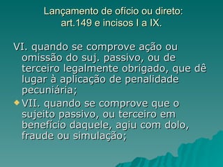 Lançamento de ofício ou direto: art.149 e incisos I a IX. VI. quando se comprove ação ou omissão do suj. passivo, ou de terceiro legalmente obrigado, que dê lugar à aplicação de penalidade pecuniária;  VII. quando se comprove que o sujeito passivo, ou terceiro em benefício daquele, agiu com dolo, fraude ou simulação; 