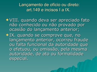Lançamento de ofício ou direto: art.149 e incisos I a IX. VIII. quando deva ser apreciado fato não conhecido ou não provado por ocasião do lançamento anterior; IX. quando se comprove que, no lançamento anterior, ocorreu fraude ou falta funcional da autoridade que o efetuou, ou omissão, pela mesma autoridade, de ato ou formalidade especial. 