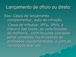Lançamento de ofício ou direto: Exs: Casos de lançamento complementar, auto de infração.  Casos de tributos: IPTU, IPVA, a maioria das taxas, as contribuições de melhoria,  contribuições cobradas pelos conselhos fiscalizadores de profissões regulamentadas, a cont.de iluminação púb. etc. 