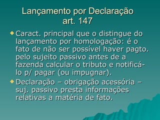Lançamento por Declaração art. 147 Caract. principal que o distingue do lançamento por homologação: é o fato de não ser possível haver pagto. pelo sujeito passivo antes de a fazenda calcular o tributo e notificá-lo p/ pagar (ou impugnar). Declaração – obrigação acessória – suj. passivo presta informações relativas a matéria de fato.  