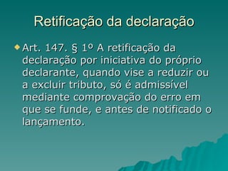 Retificação da declaração Art. 147. § 1º A retificação da declaração por iniciativa do próprio declarante, quando vise a reduzir ou a excluir tributo, só é admissível mediante comprovação do erro em que se funde, e antes de notificado o lançamento.  