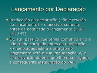 Lançamento por Declaração Retificação da declaração (não é revisão do lançamento) – é possível somente antes de notificado o lançamento.(§ 1º, art. 147) Ex. suj. passivo que tenha cometido erro e não tenha corrigido antes da notificação -> meio adequado à alteração do lançamento será a sua impugnação, c/ a comprovação do erro que lhe deu origem, e conseqüente instauração do PAF. 