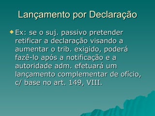 Lançamento por Declaração Ex: se o suj. passivo pretender retificar a declaração visando a aumentar o trib. exigido, poderá fazê-lo após a notificação e a autoridade adm. efetuará um lançamento complementar de ofício, c/ base no art. 149, VIII. 
