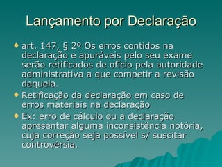 Lançamento por Declaração art. 147, § 2º Os erros contidos na declaração e apuráveis pelo seu exame serão retificados de ofício pela autoridade administrativa a que competir a revisão daquela.  Retificação da declaração em caso de erros materiais na declaração  Ex: erro de cálculo ou a declaração apresentar alguma inconsistência notória, cuja correção seja possível s/ suscitar controvérsia. 