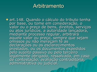 Arbitramento art.148. Quando o cálculo do tributo tenha por base, ou tome em consideração, o valor ou o preço de bens, direitos, serviços ou atos jurídicos, a autoridade lançadora, mediante processo regular, arbitrará aquele valor ou preço, sempre que sejam omissos ou não mereçam fé as declarações ou os esclarecimentos prestados, ou os documentos expedidos pelo sujeito passivo ou pelo terceiro legalmente obrigado, ressalvada, em caso de contestação, avaliação contraditória, administrativa ou judicial.  
