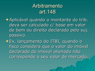 Arbitramento art.148 Aplicável quando o montante do trib. deva ser calculado c/ base em valor de bem ou direito declarado pelo suj. passivo. Ex. lançamento do ITBI, quando o fisco considera que o valor do imóvel declarado do imóvel alienado não corresponde a seu valor de mercado.  