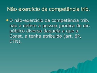 Não exercício da competência trib. O não-exercício da competência trib. não a defere a pessoa jurídica de dir. público diversa daquela a que a Const. a tenha atribuído (art. 8º, CTN).  