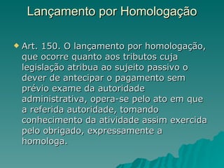 Lançamento por Homologação Art. 150. O lançamento por homologação, que ocorre quanto aos tributos cuja legislação atribua ao sujeito passivo o dever de antecipar o pagamento sem prévio exame da autoridade administrativa, opera-se pelo ato em que a referida autoridade, tomando conhecimento da atividade assim exercida pelo obrigado, expressamente a homologa.  