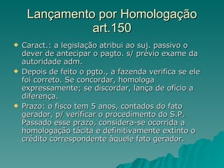 Lançamento por Homologação art.150 Caract.: a legislação atribui ao suj. passivo o dever de antecipar o pagto. s/ prévio exame da autoridade adm. Depois de feito o pgto., a fazenda verifica se ele foi correto. Se concordar, homologa expressamente; se discordar, lança de ofício a diferença.  Prazo: o fisco tem 5 anos, contados do fato gerador, p/ verificar o procedimento do S.P. Passado esse prazo, considera-se ocorrida a homologação tácita e definitivamente extinto o crédito correspondente àquele fato gerador. 