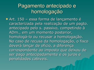 Pagamento antecipado e homologação Art. 150 – essa forma de lançamento é caracterizada pela realização de um pagto. antecipado pelo s. passivo, competindo à ADm., em um momento posterior, homologá-lo ou recusar a homologação. No caso de recusa da homologação, o fisco deverá lançar de ofício, a diferença correspondente ao imposto que deixou de ser pago antecipadamente e os juros e penalidades cabíveis.  