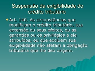 Suspensão da exigibilidade do crédito tributário  Art. 140. As circunstâncias que modificam o crédito tributário, sua extensão ou seus efeitos, ou as garantias ou os privilégios a ele atribuídos, ou que excluem sua exigibilidade não afetam a obrigação tributária que lhe deu origem.  