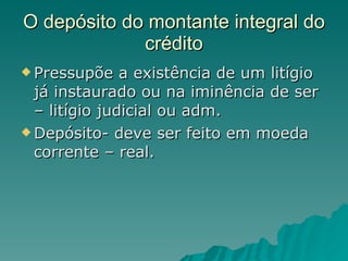 O depósito do montante integral do crédito Pressupõe a existência de um litígio já instaurado ou na iminência de ser – litígio judicial ou adm. Depósito- deve ser feito em moeda corrente – real. 