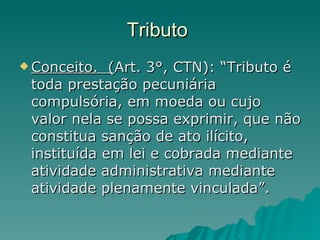 Tributo  Conceito.  ( Art. 3°, CTN): “Tributo é toda prestação pecuniária compulsória, em moeda ou cujo valor nela se possa exprimir, que não constitua sanção de ato ilícito, instituída em lei e cobrada mediante atividade administrativa mediante atividade plenamente vinculada”. 