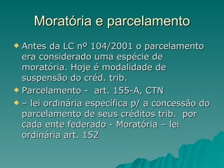 Moratória e parcelamento Antes da LC nº 104/2001 o parcelamento era considerado uma espécie de moratória. Hoje é modalidade de suspensão do créd. trib.  Parcelamento -  art. 155-A, CTN –  lei ordinária específica p/ a concessão do parcelamento de seus créditos trib.  por cada ente federado - Moratória – lei ordinária art. 152 