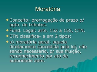 Moratória  Conceito: prorrogação de prazo p/ pgto. de tributos.  Fund. Legal: arts. 152 a 155, CTN. CTN classifica- a em 2 tipos: a) moratória geral: aquela diretamente concedida pela lei, não sendo necessário, p/ sua fruição, reconhecimento por ato de autoridade adm.  