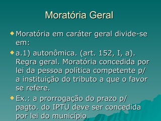 Moratória Geral  Moratória em caráter geral divide-se em: a.1) autonômica. (art. 152, I, a). Regra geral. Moratória concedida por lei da pessoa política competente p/ a instituição do tributo a que o favor se refere. Ex.: a prorrogação do prazo p/ pagto. do IPTU deve ser concedida por lei do município  