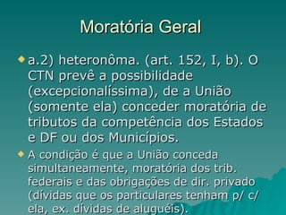Moratória Geral  a.2) heteronôma. (art. 152, I, b). O CTN prevê a possibilidade (excepcionalíssima), de a União (somente ela) conceder moratória de tributos da competência dos Estados e DF ou dos Municípios. A condição é que a União conceda simultaneamente, moratória dos trib. federais e das obrigações de dir. privado (dívidas que os particulares tenham p/ c/ ela, ex. dívidas de aluguéis). 