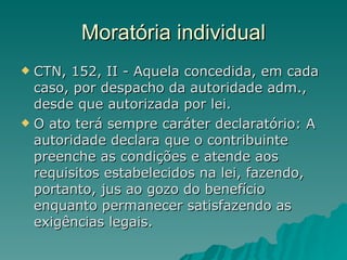 Moratória individual CTN, 152, II - Aquela concedida, em cada caso, por despacho da autoridade adm., desde que autorizada por lei.  O ato terá sempre caráter declaratório: A autoridade declara que o contribuinte preenche as condições e atende aos requisitos estabelecidos na lei, fazendo, portanto, jus ao gozo do benefício enquanto permanecer satisfazendo as exigências legais. 