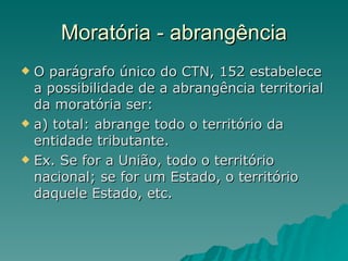 Moratória - abrangência O parágrafo único do CTN, 152 estabelece a possibilidade de a abrangência territorial da moratória ser: a) total: abrange todo o território da entidade tributante. Ex. Se for a União, todo o território nacional; se for um Estado, o território daquele Estado, etc. 