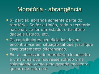 Moratória - abrangência b) parcial: abrange somente parte do território. Se for a União, todo o território nacional; se for um Estado, o território daquele Estado, etc. Os contribuintes beneficiados devem encontrar-se em situação tal que justifique esse tratamento diferenciado.  Ex. a concessão de moratória circunscrita a uma área que houvesse sofrido uma calamidade, como uma grande enchente, quebra de safra etc.  