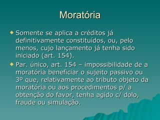 Moratória Somente se aplica a créditos já definitivamente constituídos, ou, pelo menos, cujo lançamento já tenha sido iniciado (art. 154).  Par. único, art. 154 – impossibilidade de a moratória beneficiar o sujeito passivo ou 3º que, relativamente ao tributo objeto da moratória ou aos procedimentos p/ a obtenção do favor, tenha agido c/ dolo, fraude ou simulação.  