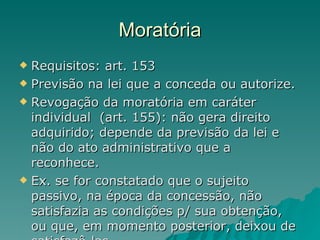 Moratória Requisitos: art. 153 Previsão na lei que a conceda ou autorize. Revogação da moratória em caráter individual  (art. 155): não gera direito adquirido; depende da previsão da lei e não do ato administrativo que a reconhece. Ex. se for constatado que o sujeito passivo, na época da concessão, não satisfazia as condições p/ sua obtenção, ou que, em momento posterior, deixou de satisfazê-las.  